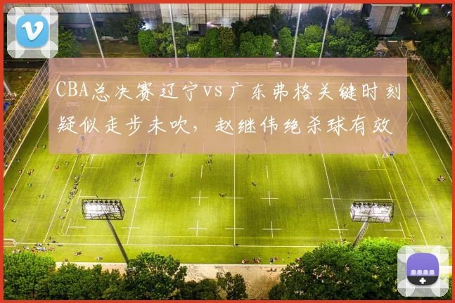 CBA总决赛辽宁vs广东弗格关键时刻疑似走步未吹，赵继伟绝杀球有效性存疑