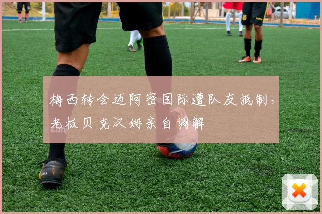 梅西转会迈阿密国际遭队友抵制，老板贝克汉姆亲自调解