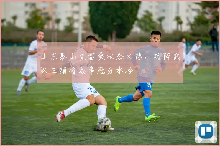 山东泰山克雷桑状态火热，对阵武汉三镇将成争冠分水岭