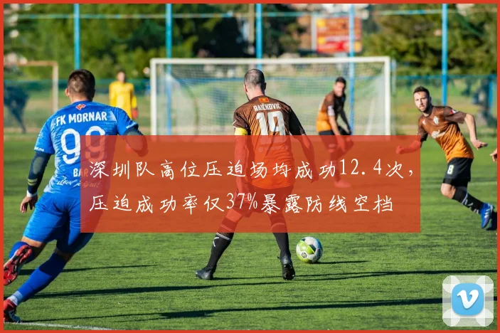 深圳队高位压迫场均成功12.4次，压迫成功率仅37%暴露防线空档